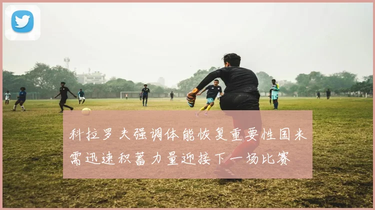 科拉罗夫强调体能恢复重要性国米需迅速积蓄力量迎接下一场比赛