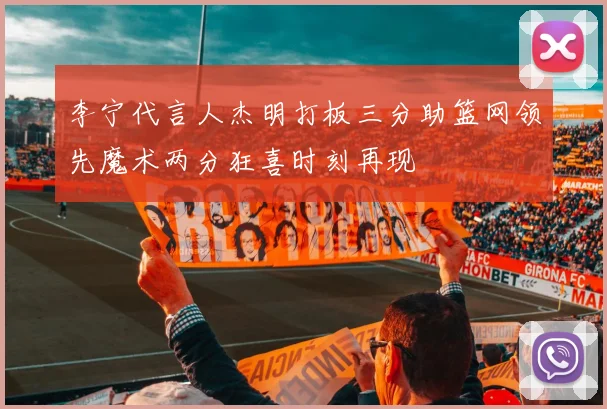 李宁代言人杰明打板三分助篮网领先魔术两分狂喜时刻再现