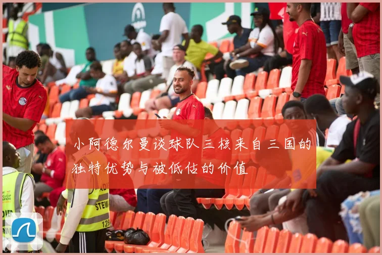 小阿德尔曼谈球队三核来自三国的独特优势与被低估的价值