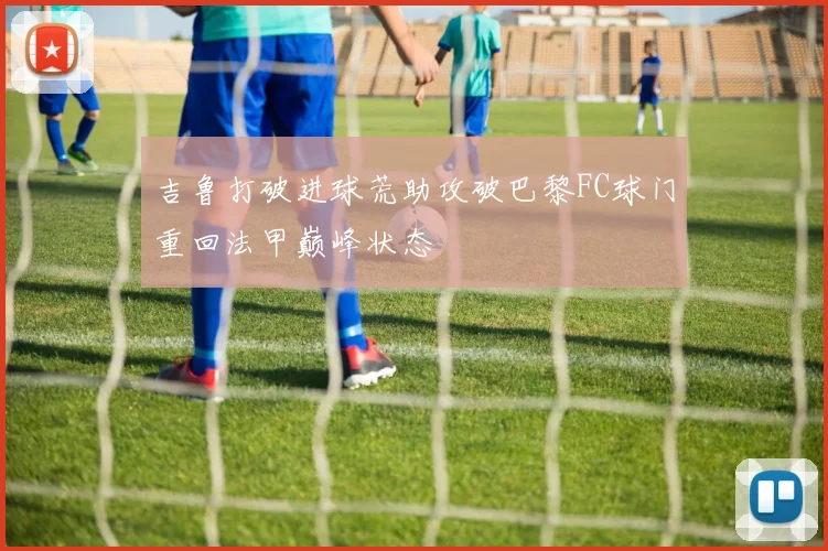 吉鲁打破进球荒助攻破巴黎FC球门重回法甲巅峰状态