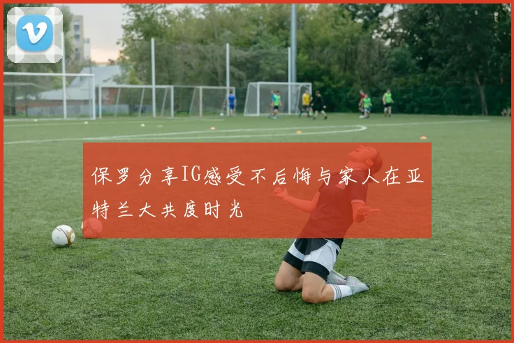 保罗分享IG感受不后悔与家人在亚特兰大共度时光
