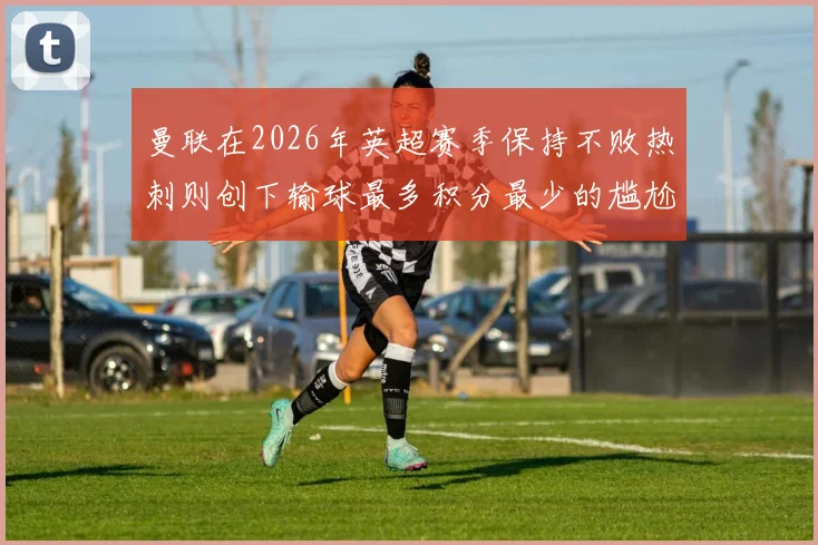 曼联在2026年英超赛季保持不败热刺则创下输球最多积分最少的尴尬纪录