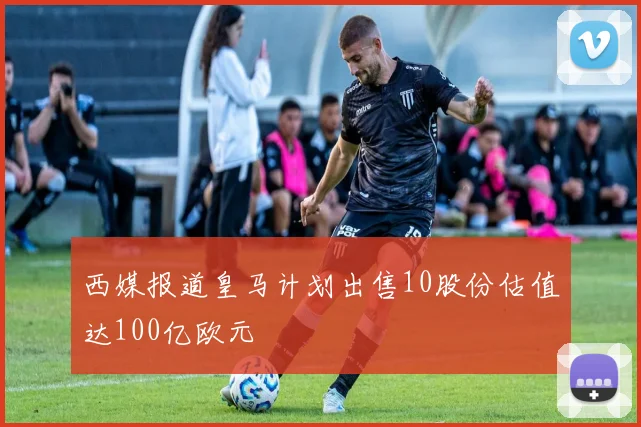 西媒报道皇马计划出售10股份估值达100亿欧元