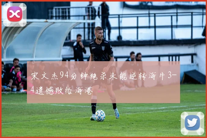 宋文杰94分钟绝杀未能逆转海牛3-4遗憾败给海港