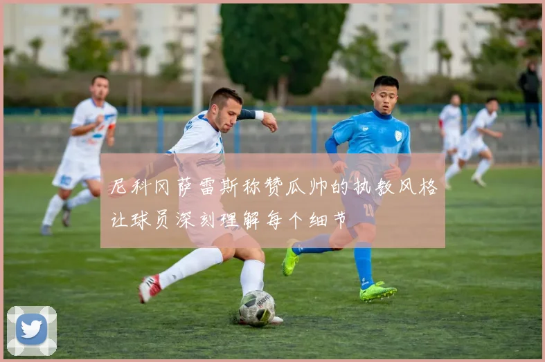 尼科冈萨雷斯称赞瓜帅的执教风格让球员深刻理解每个细节