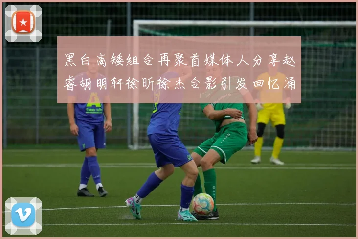 黑白高矮组合再聚首媒体人分享赵睿胡明轩徐昕徐杰合影引发回忆涌现