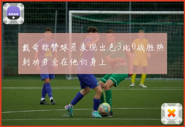 戴奇称赞球员表现出色3比0战胜热刺功劳全在他们身上