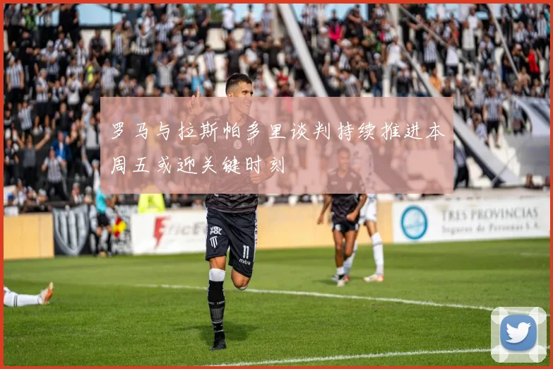 罗马与拉斯帕多里谈判持续推进本周五或迎关键时刻