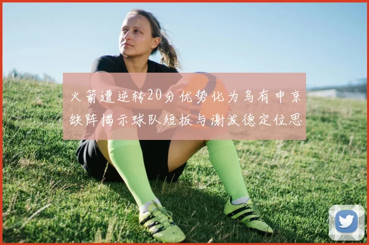 火箭遭逆转20分优势化为乌有申京缺阵揭示球队短板与谢泼德定位思考