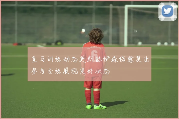 皇马训练动态更新赫伊森伤愈复出参与合练展现良好状态
