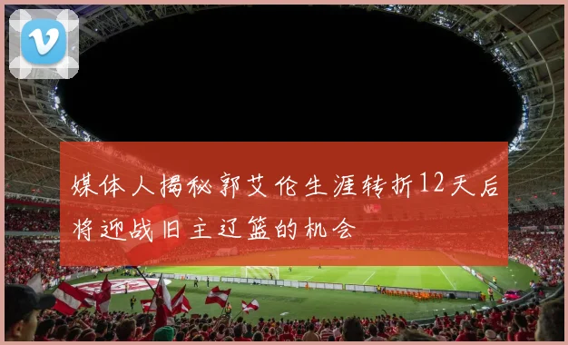 媒体人揭秘郭艾伦生涯转折12天后将迎战旧主辽篮的机会