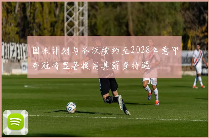 国米计划与齐沃续约至2028年意甲夺冠将显著提高其薪资待遇