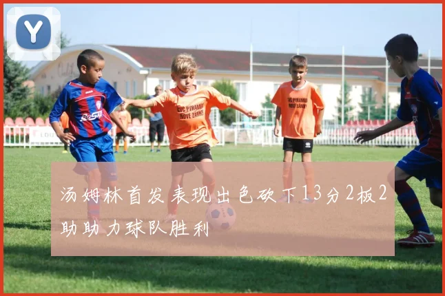 汤姆林首发表现出色砍下13分2板2助助力球队胜利