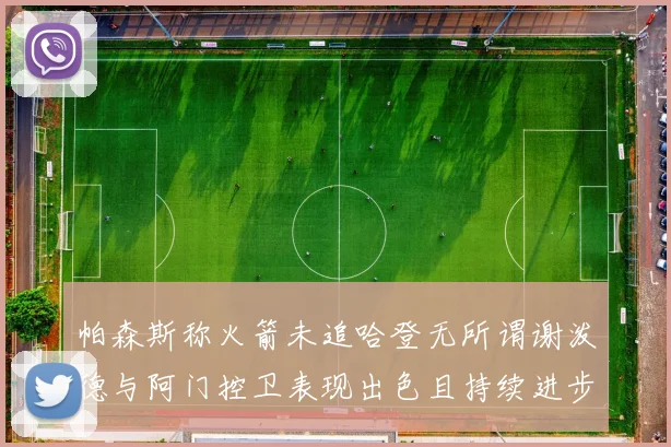 帕森斯称火箭未追哈登无所谓谢泼德与阿门控卫表现出色且持续进步