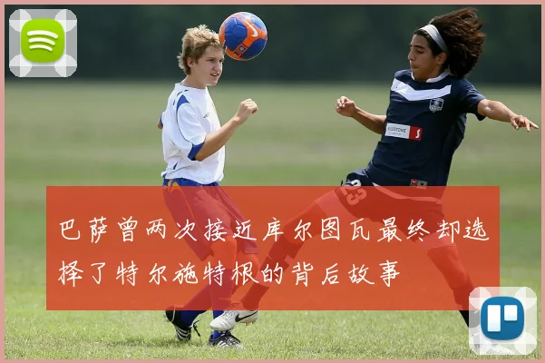 巴萨曾两次接近库尔图瓦最终却选择了特尔施特根的背后故事