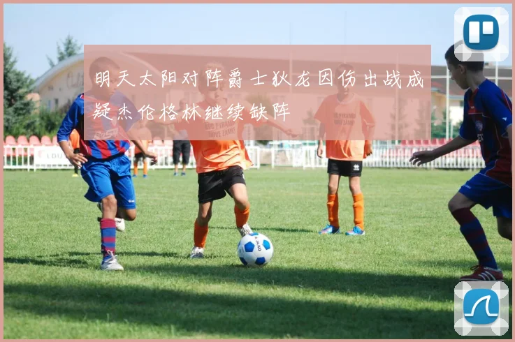明天太阳对阵爵士狄龙因伤出战成疑杰伦格林继续缺阵