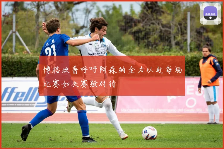 博格坎普呼吁阿森纳全力以赴每场比赛如决赛般对待