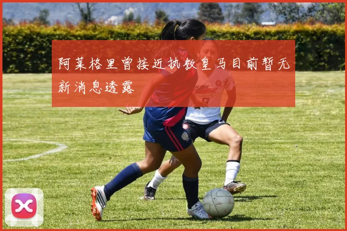 阿莱格里曾接近执教皇马目前暂无新消息透露
