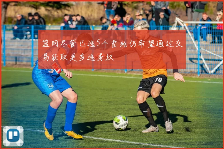 篮网尽管已选5个首轮仍希望通过交易获取更多选秀权