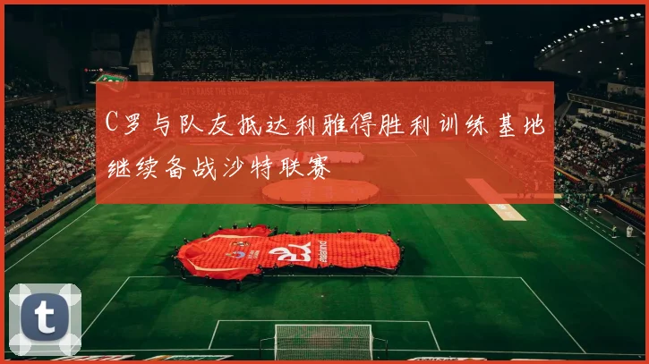 C罗与队友抵达利雅得胜利训练基地继续备战沙特联赛