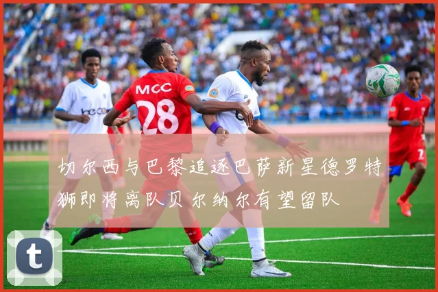 切尔西与巴黎追逐巴萨新星德罗特狮即将离队贝尔纳尔有望留队