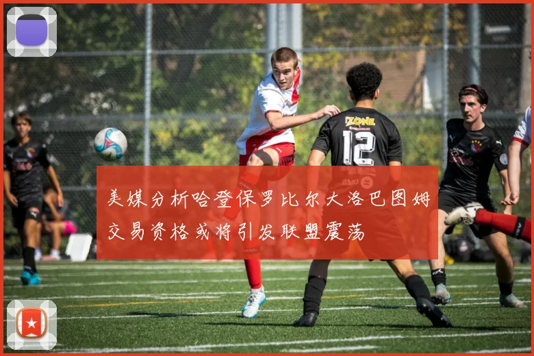美媒分析哈登保罗比尔大洛巴图姆交易资格或将引发联盟震荡