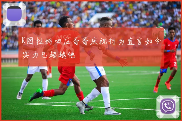 K图拉姆回应哥哥庆祝行为直言如今实力已超越他
