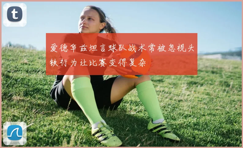 爱德华兹坦言球队战术常被忽视头铁行为让比赛变得复杂