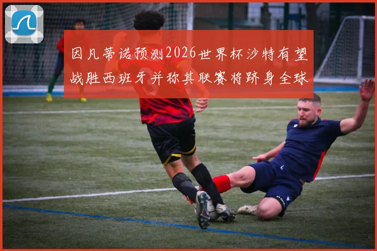 因凡蒂诺预测2026世界杯沙特有望战胜西班牙并称其联赛将跻身全球前三