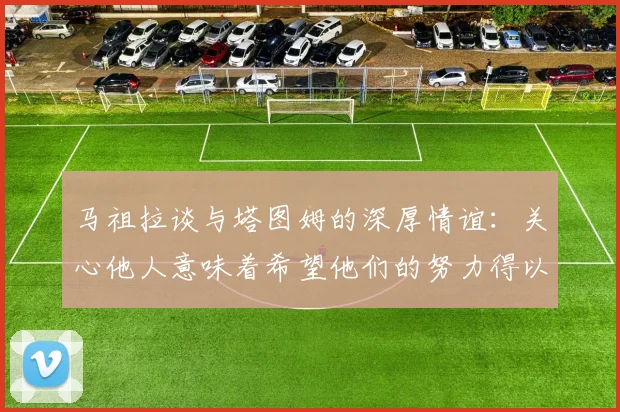 马祖拉谈与塔图姆的深厚情谊：关心他人意味着希望他们的努力得以回报