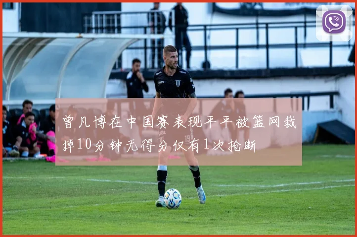 曾凡博在中国赛表现平平被篮网裁掉10分钟无得分仅有1次抢断
