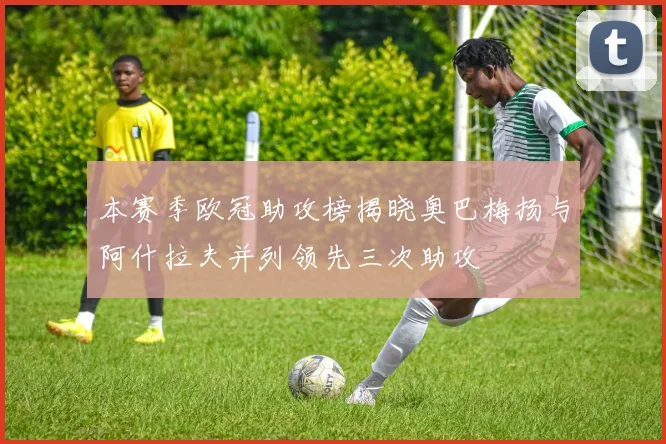 本赛季欧冠助攻榜揭晓奥巴梅扬与阿什拉夫并列领先三次助攻