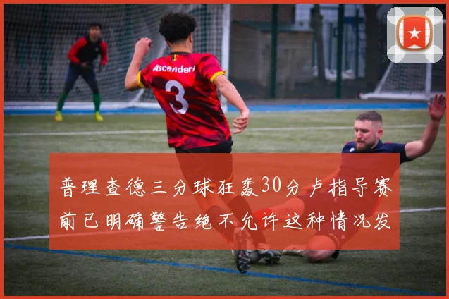 普理查德三分球狂轰30分卢指导赛前已明确警告绝不允许这种情况发生