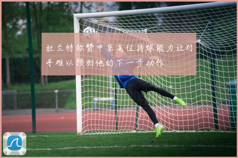 杜兰特称赞申京高位持球能力让对手难以预测他的下一步动作