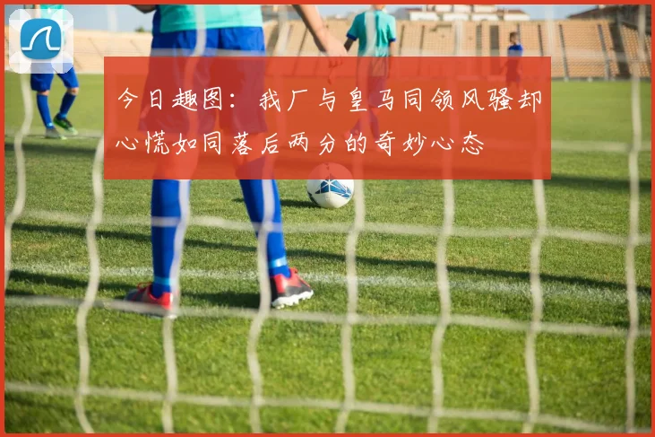 今日趣图：我厂与皇马同领风骚却心慌如同落后两分的奇妙心态