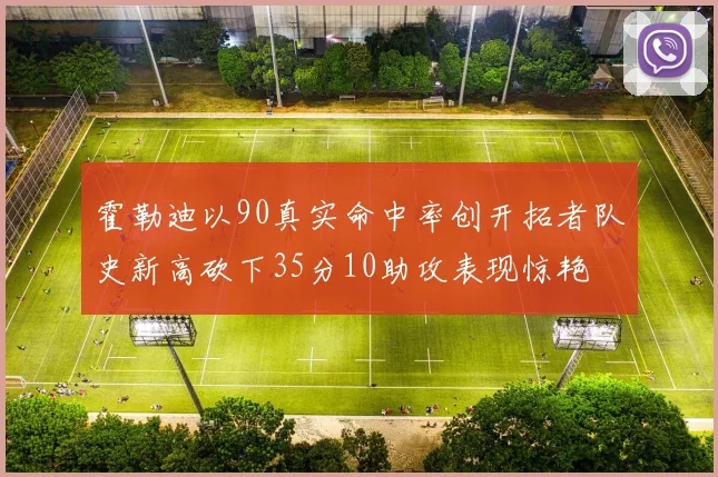 霍勒迪以90真实命中率创开拓者队史新高砍下35分10助攻表现惊艳