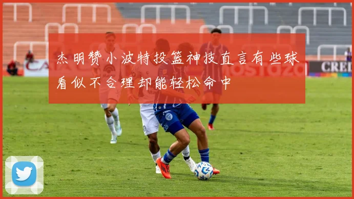 杰明赞小波特投篮神技直言有些球看似不合理却能轻松命中