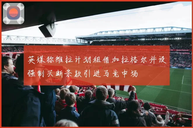 英媒称维拉计划租借加拉格尔并设强制买断条款引进马竞中场