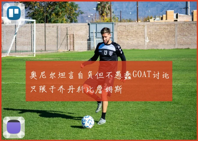 奥尼尔坦言自负但不愚蠢GOAT讨论只限于乔丹科比詹姆斯