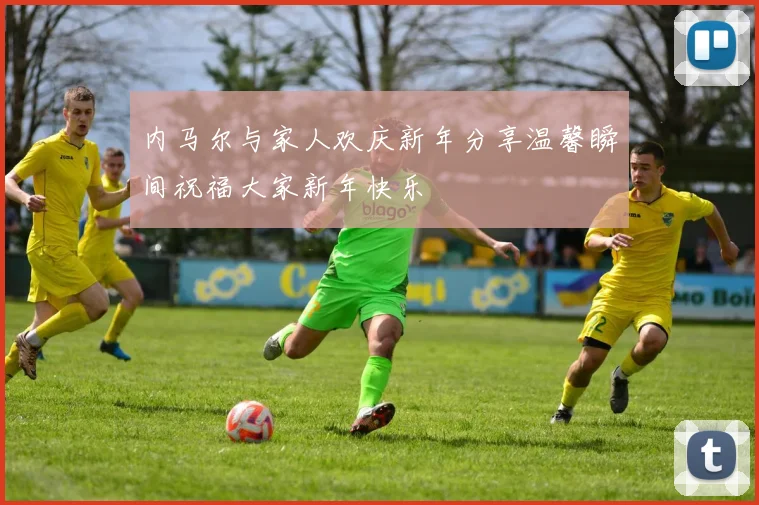 内马尔与家人欢庆新年分享温馨瞬间祝福大家新年快乐