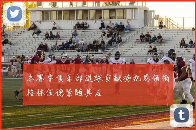 本赛季俱乐部进球贡献榜凯恩领衔格林伍德紧随其后
